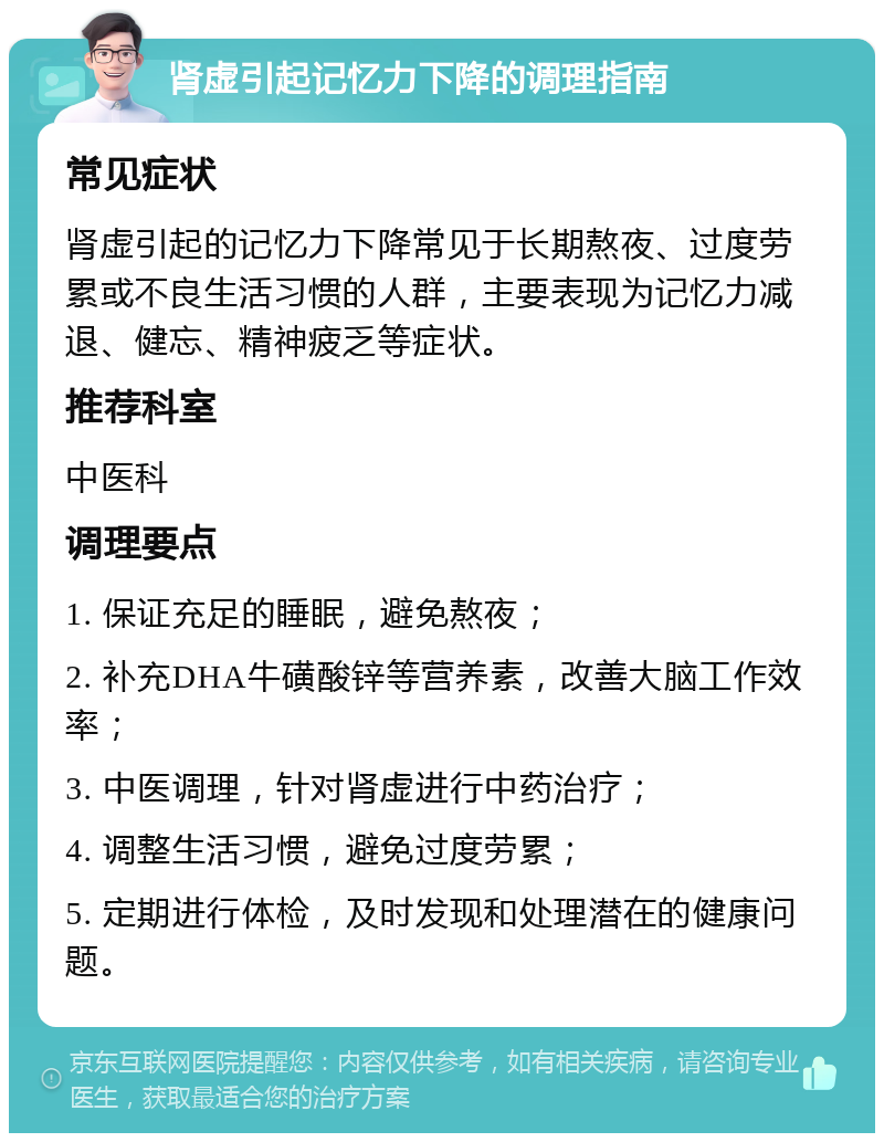 肾虚引起记忆力下降的调理指南 常见症状 肾虚引起的记忆力下降常见于长期熬夜、过度劳累或不良生活习惯的人群，主要表现为记忆力减退、健忘、精神疲乏等症状。 推荐科室 中医科 调理要点 1. 保证充足的睡眠，避免熬夜； 2. 补充DHA牛磺酸锌等营养素，改善大脑工作效率； 3. 中医调理，针对肾虚进行中药治疗； 4. 调整生活习惯，避免过度劳累； 5. 定期进行体检，及时发现和处理潜在的健康问题。