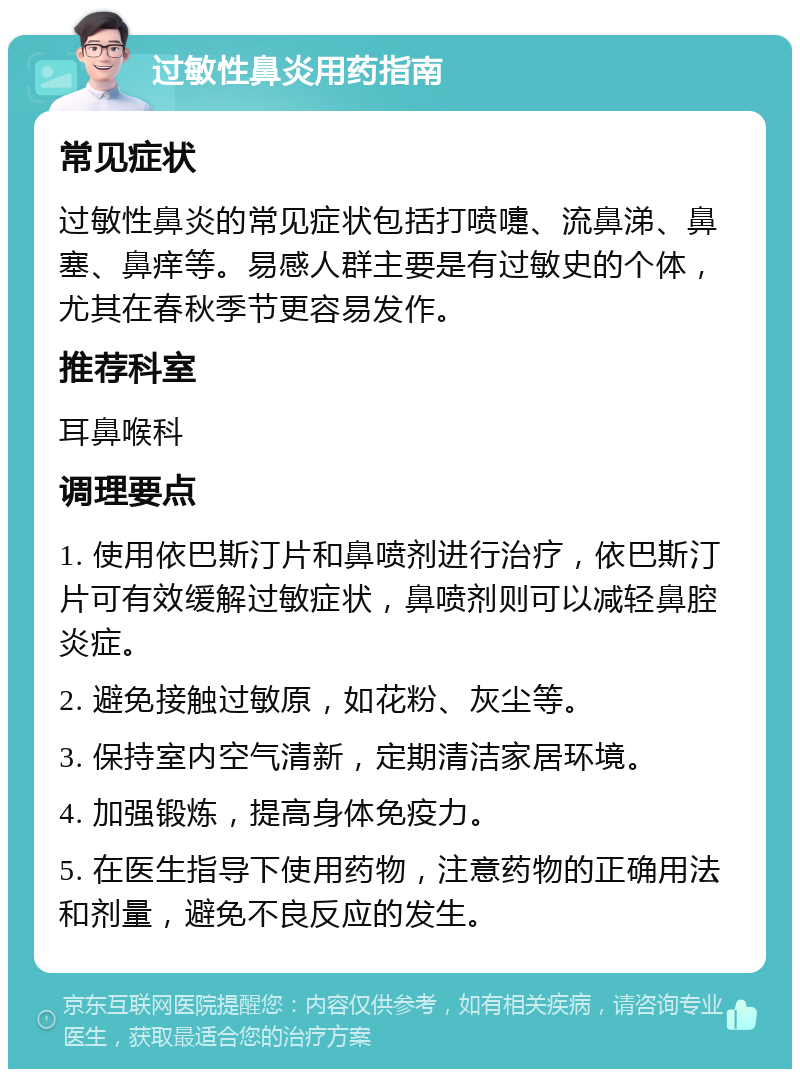 过敏性鼻炎用药指南 常见症状 过敏性鼻炎的常见症状包括打喷嚏、流鼻涕、鼻塞、鼻痒等。易感人群主要是有过敏史的个体，尤其在春秋季节更容易发作。 推荐科室 耳鼻喉科 调理要点 1. 使用依巴斯汀片和鼻喷剂进行治疗，依巴斯汀片可有效缓解过敏症状，鼻喷剂则可以减轻鼻腔炎症。 2. 避免接触过敏原，如花粉、灰尘等。 3. 保持室内空气清新，定期清洁家居环境。 4. 加强锻炼，提高身体免疫力。 5. 在医生指导下使用药物，注意药物的正确用法和剂量，避免不良反应的发生。