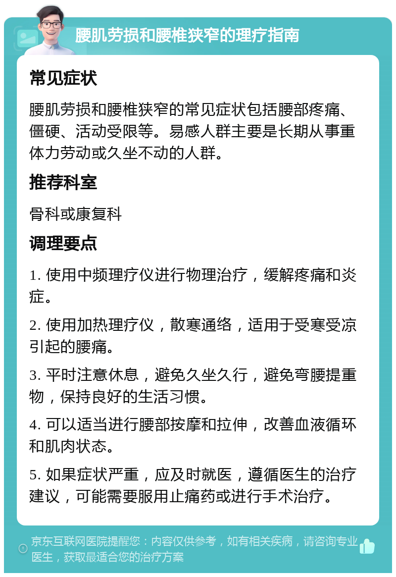 腰肌劳损和腰椎狭窄的理疗指南 常见症状 腰肌劳损和腰椎狭窄的常见症状包括腰部疼痛、僵硬、活动受限等。易感人群主要是长期从事重体力劳动或久坐不动的人群。 推荐科室 骨科或康复科 调理要点 1. 使用中频理疗仪进行物理治疗，缓解疼痛和炎症。 2. 使用加热理疗仪，散寒通络，适用于受寒受凉引起的腰痛。 3. 平时注意休息，避免久坐久行，避免弯腰提重物，保持良好的生活习惯。 4. 可以适当进行腰部按摩和拉伸，改善血液循环和肌肉状态。 5. 如果症状严重，应及时就医，遵循医生的治疗建议，可能需要服用止痛药或进行手术治疗。