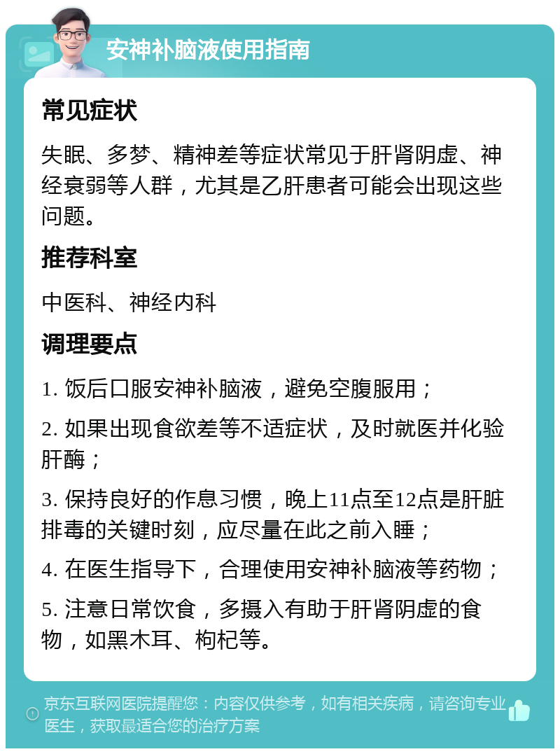 安神补脑液使用指南 常见症状 失眠、多梦、精神差等症状常见于肝肾阴虚、神经衰弱等人群，尤其是乙肝患者可能会出现这些问题。 推荐科室 中医科、神经内科 调理要点 1. 饭后口服安神补脑液，避免空腹服用； 2. 如果出现食欲差等不适症状，及时就医并化验肝酶； 3. 保持良好的作息习惯，晚上11点至12点是肝脏排毒的关键时刻，应尽量在此之前入睡； 4. 在医生指导下，合理使用安神补脑液等药物； 5. 注意日常饮食，多摄入有助于肝肾阴虚的食物，如黑木耳、枸杞等。