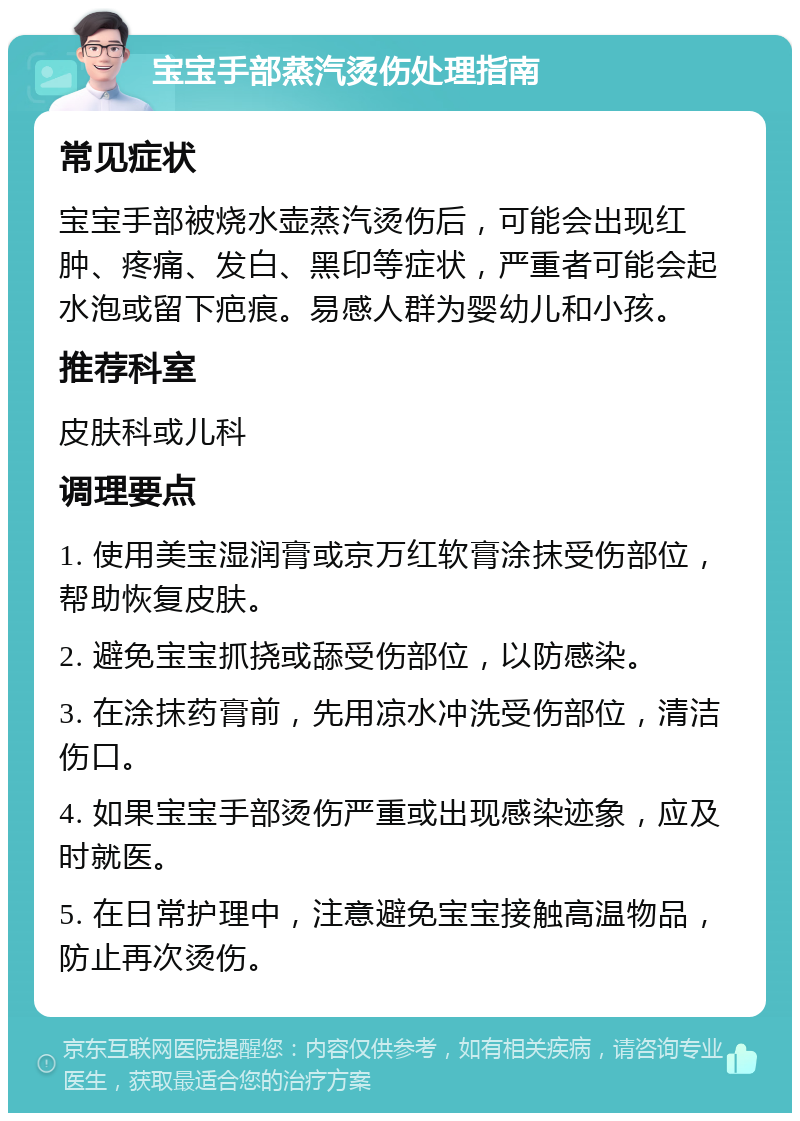 宝宝手部蒸汽烫伤处理指南 常见症状 宝宝手部被烧水壶蒸汽烫伤后，可能会出现红肿、疼痛、发白、黑印等症状，严重者可能会起水泡或留下疤痕。易感人群为婴幼儿和小孩。 推荐科室 皮肤科或儿科 调理要点 1. 使用美宝湿润膏或京万红软膏涂抹受伤部位，帮助恢复皮肤。 2. 避免宝宝抓挠或舔受伤部位，以防感染。 3. 在涂抹药膏前，先用凉水冲洗受伤部位，清洁伤口。 4. 如果宝宝手部烫伤严重或出现感染迹象，应及时就医。 5. 在日常护理中，注意避免宝宝接触高温物品，防止再次烫伤。