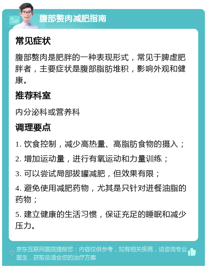 腹部赘肉减肥指南 常见症状 腹部赘肉是肥胖的一种表现形式，常见于脾虚肥胖者，主要症状是腹部脂肪堆积，影响外观和健康。 推荐科室 内分泌科或营养科 调理要点 1. 饮食控制，减少高热量、高脂肪食物的摄入； 2. 增加运动量，进行有氧运动和力量训练； 3. 可以尝试局部拔罐减肥，但效果有限； 4. 避免使用减肥药物，尤其是只针对进餐油脂的药物； 5. 建立健康的生活习惯，保证充足的睡眠和减少压力。