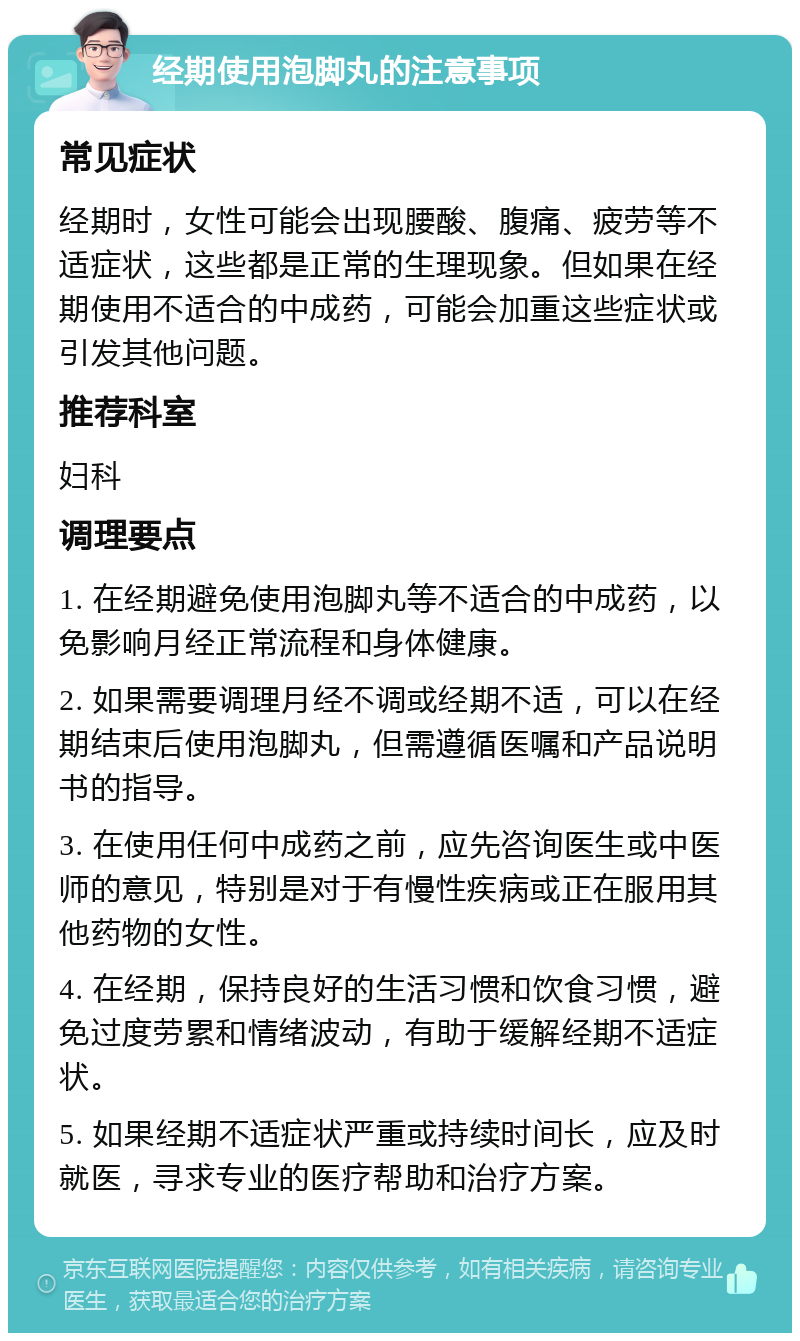 经期使用泡脚丸的注意事项 常见症状 经期时，女性可能会出现腰酸、腹痛、疲劳等不适症状，这些都是正常的生理现象。但如果在经期使用不适合的中成药，可能会加重这些症状或引发其他问题。 推荐科室 妇科 调理要点 1. 在经期避免使用泡脚丸等不适合的中成药，以免影响月经正常流程和身体健康。 2. 如果需要调理月经不调或经期不适，可以在经期结束后使用泡脚丸，但需遵循医嘱和产品说明书的指导。 3. 在使用任何中成药之前，应先咨询医生或中医师的意见，特别是对于有慢性疾病或正在服用其他药物的女性。 4. 在经期，保持良好的生活习惯和饮食习惯，避免过度劳累和情绪波动，有助于缓解经期不适症状。 5. 如果经期不适症状严重或持续时间长，应及时就医，寻求专业的医疗帮助和治疗方案。