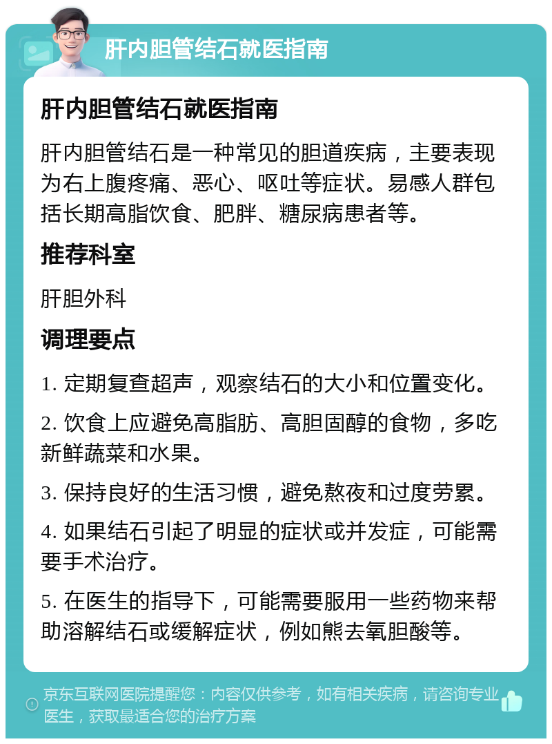 肝内胆管结石就医指南 肝内胆管结石就医指南 肝内胆管结石是一种常见的胆道疾病，主要表现为右上腹疼痛、恶心、呕吐等症状。易感人群包括长期高脂饮食、肥胖、糖尿病患者等。 推荐科室 肝胆外科 调理要点 1. 定期复查超声，观察结石的大小和位置变化。 2. 饮食上应避免高脂肪、高胆固醇的食物，多吃新鲜蔬菜和水果。 3. 保持良好的生活习惯，避免熬夜和过度劳累。 4. 如果结石引起了明显的症状或并发症，可能需要手术治疗。 5. 在医生的指导下，可能需要服用一些药物来帮助溶解结石或缓解症状，例如熊去氧胆酸等。