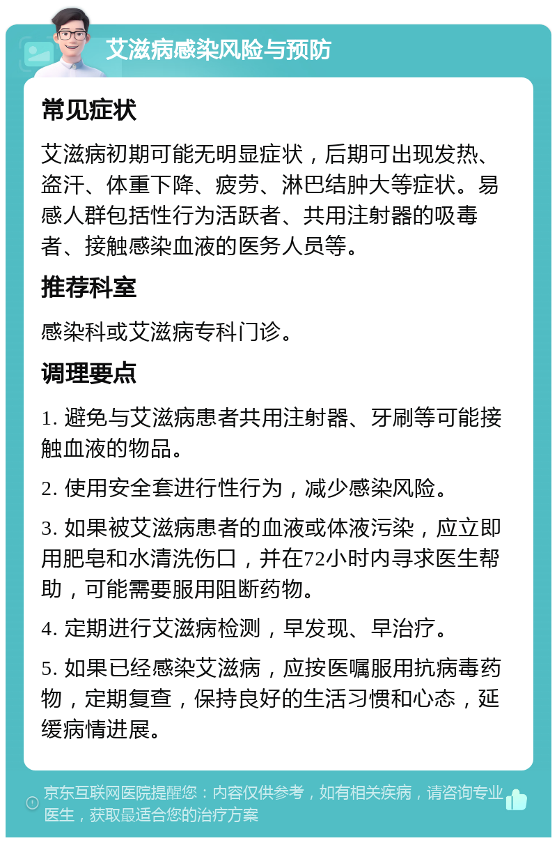 艾滋病感染风险与预防 常见症状 艾滋病初期可能无明显症状，后期可出现发热、盗汗、体重下降、疲劳、淋巴结肿大等症状。易感人群包括性行为活跃者、共用注射器的吸毒者、接触感染血液的医务人员等。 推荐科室 感染科或艾滋病专科门诊。 调理要点 1. 避免与艾滋病患者共用注射器、牙刷等可能接触血液的物品。 2. 使用安全套进行性行为，减少感染风险。 3. 如果被艾滋病患者的血液或体液污染，应立即用肥皂和水清洗伤口，并在72小时内寻求医生帮助，可能需要服用阻断药物。 4. 定期进行艾滋病检测，早发现、早治疗。 5. 如果已经感染艾滋病，应按医嘱服用抗病毒药物，定期复查，保持良好的生活习惯和心态，延缓病情进展。