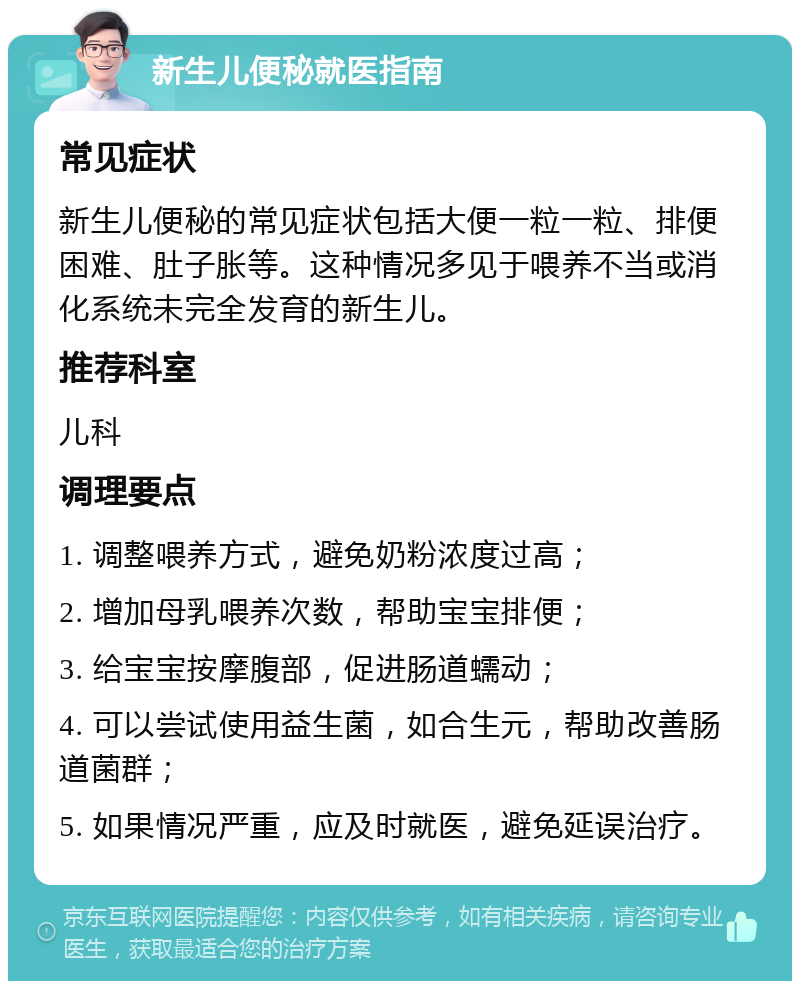 新生儿便秘就医指南 常见症状 新生儿便秘的常见症状包括大便一粒一粒、排便困难、肚子胀等。这种情况多见于喂养不当或消化系统未完全发育的新生儿。 推荐科室 儿科 调理要点 1. 调整喂养方式，避免奶粉浓度过高； 2. 增加母乳喂养次数，帮助宝宝排便； 3. 给宝宝按摩腹部，促进肠道蠕动； 4. 可以尝试使用益生菌，如合生元，帮助改善肠道菌群； 5. 如果情况严重，应及时就医，避免延误治疗。