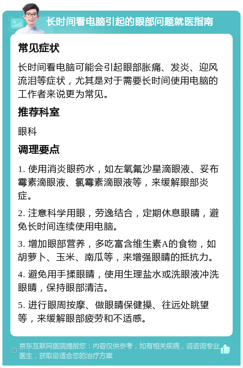 长时间看电脑引起的眼部问题就医指南 常见症状 长时间看电脑可能会引起眼部胀痛、发炎、迎风流泪等症状，尤其是对于需要长时间使用电脑的工作者来说更为常见。 推荐科室 眼科 调理要点 1. 使用消炎眼药水，如左氧氟沙星滴眼液、妥布霉素滴眼液、氯霉素滴眼液等，来缓解眼部炎症。 2. 注意科学用眼，劳逸结合，定期休息眼睛，避免长时间连续使用电脑。 3. 增加眼部营养，多吃富含维生素A的食物，如胡萝卜、玉米、南瓜等，来增强眼睛的抵抗力。 4. 避免用手揉眼睛，使用生理盐水或洗眼液冲洗眼睛，保持眼部清洁。 5. 进行眼周按摩、做眼睛保健操、往远处眺望等，来缓解眼部疲劳和不适感。