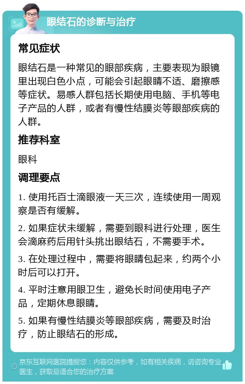 眼结石的诊断与治疗 常见症状 眼结石是一种常见的眼部疾病，主要表现为眼镜里出现白色小点，可能会引起眼睛不适、磨擦感等症状。易感人群包括长期使用电脑、手机等电子产品的人群，或者有慢性结膜炎等眼部疾病的人群。 推荐科室 眼科 调理要点 1. 使用托百士滴眼液一天三次，连续使用一周观察是否有缓解。 2. 如果症状未缓解，需要到眼科进行处理，医生会滴麻药后用针头挑出眼结石，不需要手术。 3. 在处理过程中，需要将眼睛包起来，约两个小时后可以打开。 4. 平时注意用眼卫生，避免长时间使用电子产品，定期休息眼睛。 5. 如果有慢性结膜炎等眼部疾病，需要及时治疗，防止眼结石的形成。