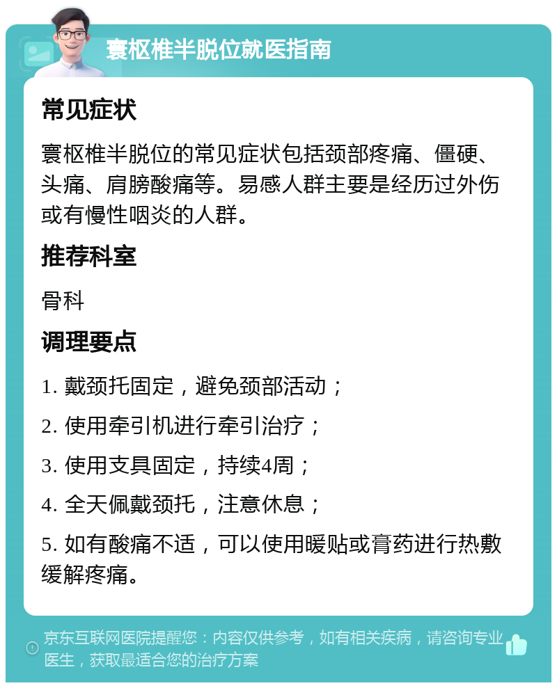 寰枢椎半脱位就医指南 常见症状 寰枢椎半脱位的常见症状包括颈部疼痛、僵硬、头痛、肩膀酸痛等。易感人群主要是经历过外伤或有慢性咽炎的人群。 推荐科室 骨科 调理要点 1. 戴颈托固定，避免颈部活动； 2. 使用牵引机进行牵引治疗； 3. 使用支具固定，持续4周； 4. 全天佩戴颈托，注意休息； 5. 如有酸痛不适，可以使用暖贴或膏药进行热敷缓解疼痛。