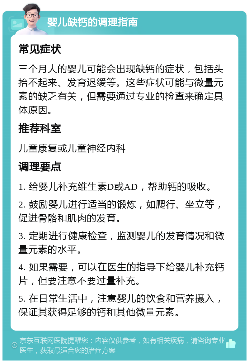 婴儿缺钙的调理指南 常见症状 三个月大的婴儿可能会出现缺钙的症状，包括头抬不起来、发育迟缓等。这些症状可能与微量元素的缺乏有关，但需要通过专业的检查来确定具体原因。 推荐科室 儿童康复或儿童神经内科 调理要点 1. 给婴儿补充维生素D或AD，帮助钙的吸收。 2. 鼓励婴儿进行适当的锻炼，如爬行、坐立等，促进骨骼和肌肉的发育。 3. 定期进行健康检查，监测婴儿的发育情况和微量元素的水平。 4. 如果需要，可以在医生的指导下给婴儿补充钙片，但要注意不要过量补充。 5. 在日常生活中，注意婴儿的饮食和营养摄入，保证其获得足够的钙和其他微量元素。