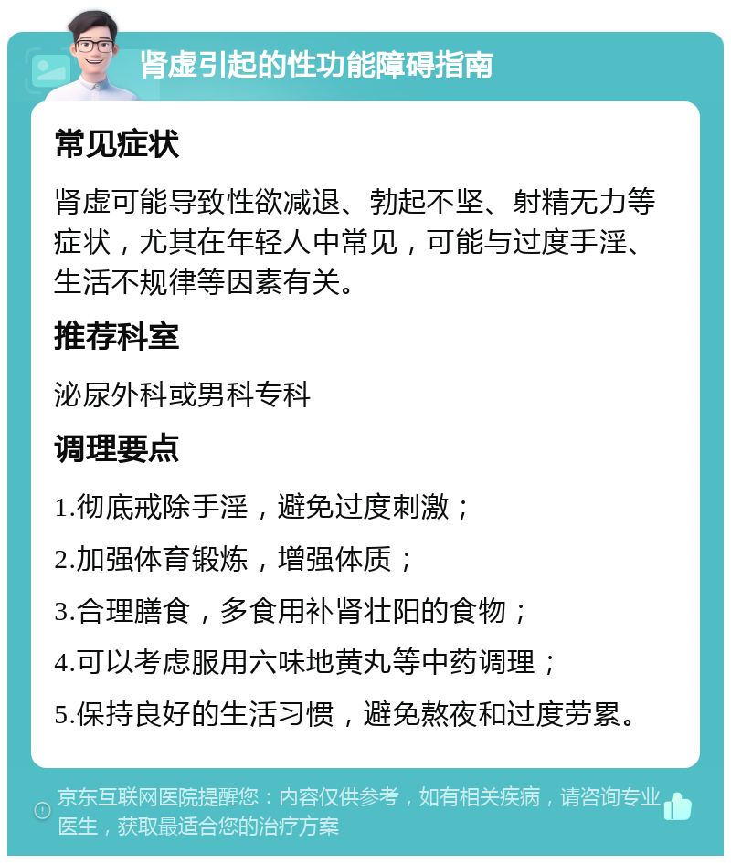 肾虚引起的性功能障碍指南 常见症状 肾虚可能导致性欲减退、勃起不坚、射精无力等症状，尤其在年轻人中常见，可能与过度手淫、生活不规律等因素有关。 推荐科室 泌尿外科或男科专科 调理要点 1.彻底戒除手淫，避免过度刺激； 2.加强体育锻炼，增强体质； 3.合理膳食，多食用补肾壮阳的食物； 4.可以考虑服用六味地黄丸等中药调理； 5.保持良好的生活习惯，避免熬夜和过度劳累。