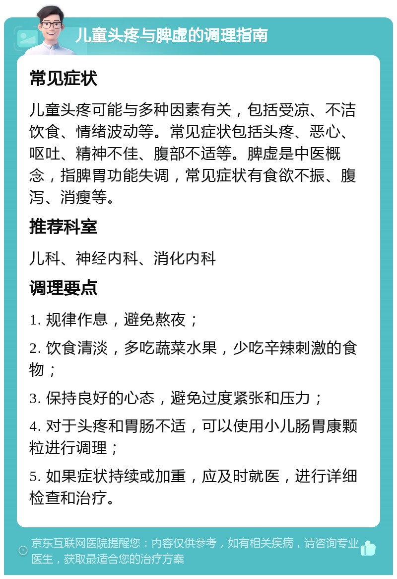 儿童头疼与脾虚的调理指南 常见症状 儿童头疼可能与多种因素有关，包括受凉、不洁饮食、情绪波动等。常见症状包括头疼、恶心、呕吐、精神不佳、腹部不适等。脾虚是中医概念，指脾胃功能失调，常见症状有食欲不振、腹泻、消瘦等。 推荐科室 儿科、神经内科、消化内科 调理要点 1. 规律作息，避免熬夜； 2. 饮食清淡，多吃蔬菜水果，少吃辛辣刺激的食物； 3. 保持良好的心态，避免过度紧张和压力； 4. 对于头疼和胃肠不适，可以使用小儿肠胃康颗粒进行调理； 5. 如果症状持续或加重，应及时就医，进行详细检查和治疗。