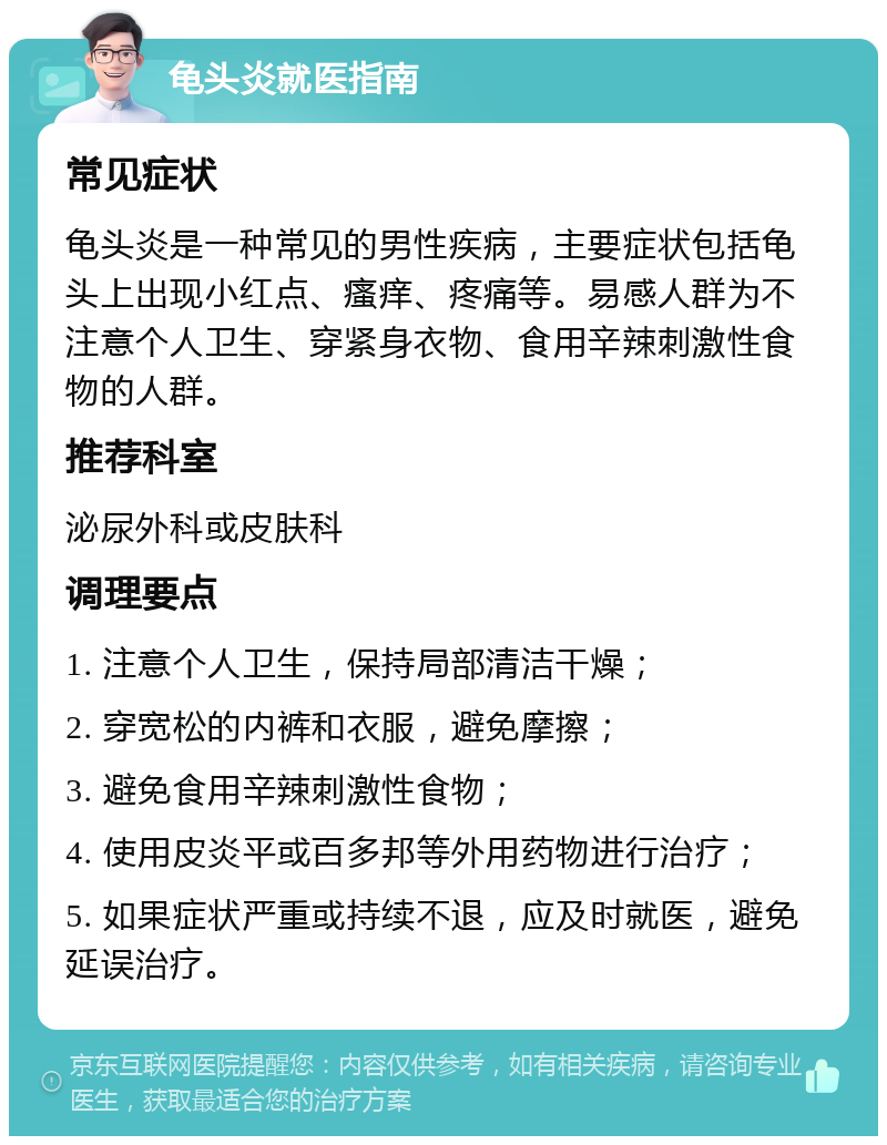 龟头炎就医指南 常见症状 龟头炎是一种常见的男性疾病，主要症状包括龟头上出现小红点、瘙痒、疼痛等。易感人群为不注意个人卫生、穿紧身衣物、食用辛辣刺激性食物的人群。 推荐科室 泌尿外科或皮肤科 调理要点 1. 注意个人卫生，保持局部清洁干燥； 2. 穿宽松的内裤和衣服，避免摩擦； 3. 避免食用辛辣刺激性食物； 4. 使用皮炎平或百多邦等外用药物进行治疗； 5. 如果症状严重或持续不退，应及时就医，避免延误治疗。