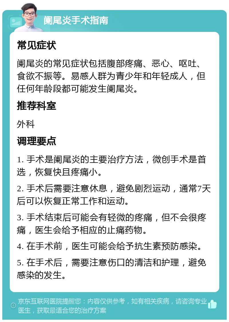 阑尾炎手术指南 常见症状 阑尾炎的常见症状包括腹部疼痛、恶心、呕吐、食欲不振等。易感人群为青少年和年轻成人，但任何年龄段都可能发生阑尾炎。 推荐科室 外科 调理要点 1. 手术是阑尾炎的主要治疗方法，微创手术是首选，恢复快且疼痛小。 2. 手术后需要注意休息，避免剧烈运动，通常7天后可以恢复正常工作和运动。 3. 手术结束后可能会有轻微的疼痛，但不会很疼痛，医生会给予相应的止痛药物。 4. 在手术前，医生可能会给予抗生素预防感染。 5. 在手术后，需要注意伤口的清洁和护理，避免感染的发生。