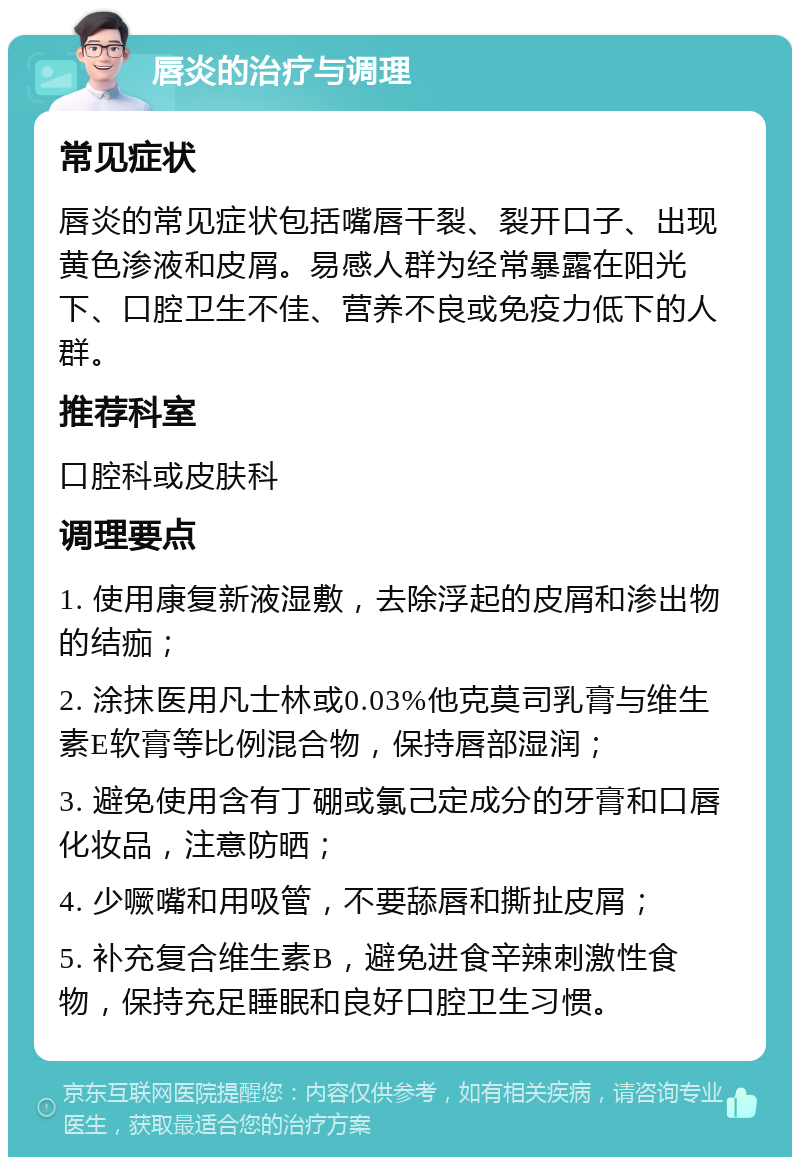 唇炎的治疗与调理 常见症状 唇炎的常见症状包括嘴唇干裂、裂开口子、出现黄色渗液和皮屑。易感人群为经常暴露在阳光下、口腔卫生不佳、营养不良或免疫力低下的人群。 推荐科室 口腔科或皮肤科 调理要点 1. 使用康复新液湿敷，去除浮起的皮屑和渗出物的结痂； 2. 涂抹医用凡士林或0.03%他克莫司乳膏与维生素E软膏等比例混合物，保持唇部湿润； 3. 避免使用含有丁硼或氯己定成分的牙膏和口唇化妆品，注意防晒； 4. 少噘嘴和用吸管，不要舔唇和撕扯皮屑； 5. 补充复合维生素B，避免进食辛辣刺激性食物，保持充足睡眠和良好口腔卫生习惯。