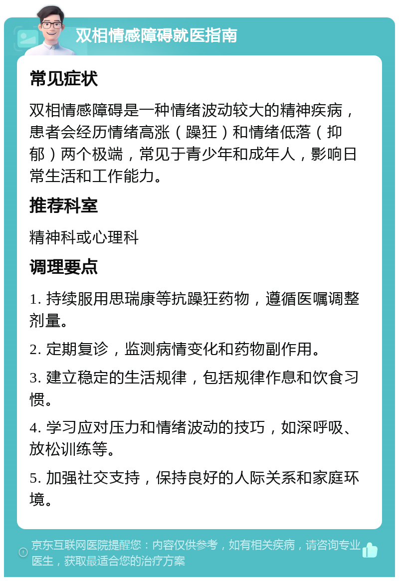 双相情感障碍就医指南 常见症状 双相情感障碍是一种情绪波动较大的精神疾病，患者会经历情绪高涨（躁狂）和情绪低落（抑郁）两个极端，常见于青少年和成年人，影响日常生活和工作能力。 推荐科室 精神科或心理科 调理要点 1. 持续服用思瑞康等抗躁狂药物，遵循医嘱调整剂量。 2. 定期复诊，监测病情变化和药物副作用。 3. 建立稳定的生活规律，包括规律作息和饮食习惯。 4. 学习应对压力和情绪波动的技巧，如深呼吸、放松训练等。 5. 加强社交支持，保持良好的人际关系和家庭环境。