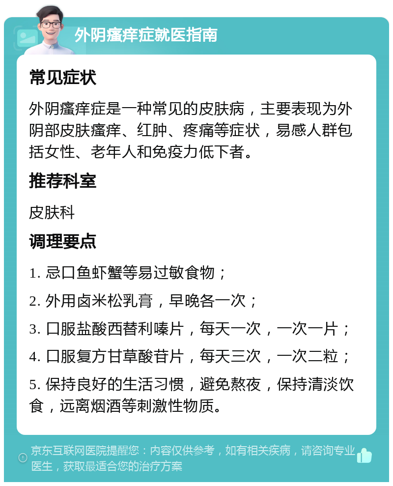 外阴瘙痒症就医指南 常见症状 外阴瘙痒症是一种常见的皮肤病，主要表现为外阴部皮肤瘙痒、红肿、疼痛等症状，易感人群包括女性、老年人和免疫力低下者。 推荐科室 皮肤科 调理要点 1. 忌口鱼虾蟹等易过敏食物； 2. 外用卤米松乳膏，早晚各一次； 3. 口服盐酸西替利嗪片，每天一次，一次一片； 4. 口服复方甘草酸苷片，每天三次，一次二粒； 5. 保持良好的生活习惯，避免熬夜，保持清淡饮食，远离烟酒等刺激性物质。