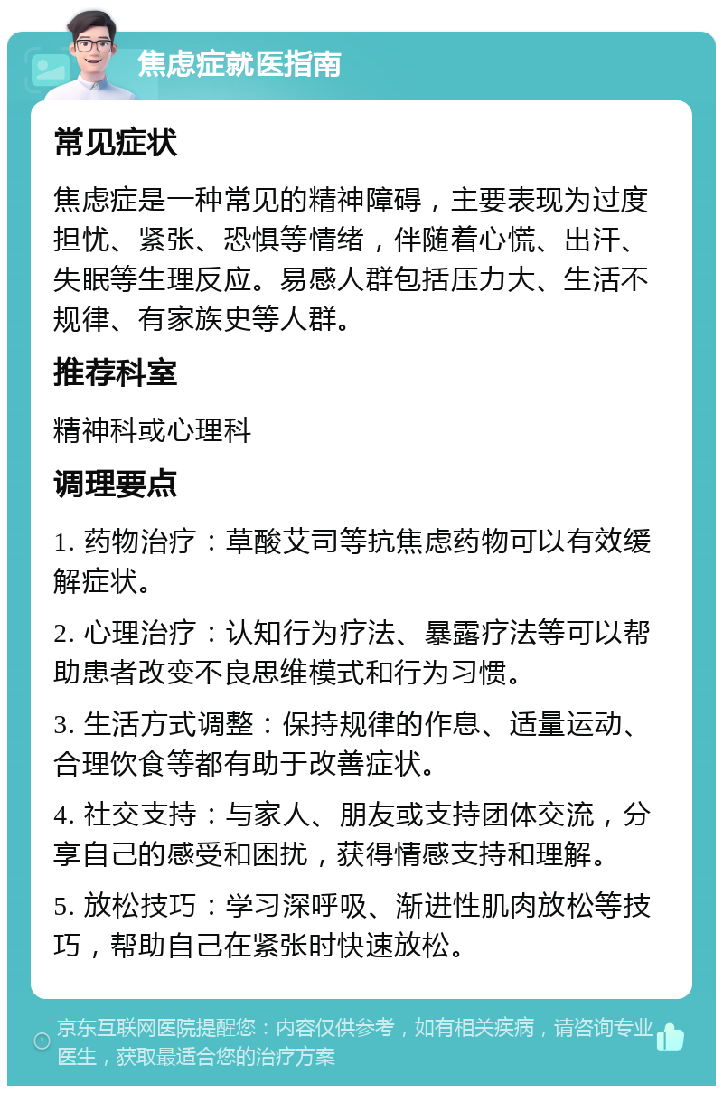 焦虑症就医指南 常见症状 焦虑症是一种常见的精神障碍，主要表现为过度担忧、紧张、恐惧等情绪，伴随着心慌、出汗、失眠等生理反应。易感人群包括压力大、生活不规律、有家族史等人群。 推荐科室 精神科或心理科 调理要点 1. 药物治疗：草酸艾司等抗焦虑药物可以有效缓解症状。 2. 心理治疗：认知行为疗法、暴露疗法等可以帮助患者改变不良思维模式和行为习惯。 3. 生活方式调整：保持规律的作息、适量运动、合理饮食等都有助于改善症状。 4. 社交支持：与家人、朋友或支持团体交流，分享自己的感受和困扰，获得情感支持和理解。 5. 放松技巧：学习深呼吸、渐进性肌肉放松等技巧，帮助自己在紧张时快速放松。