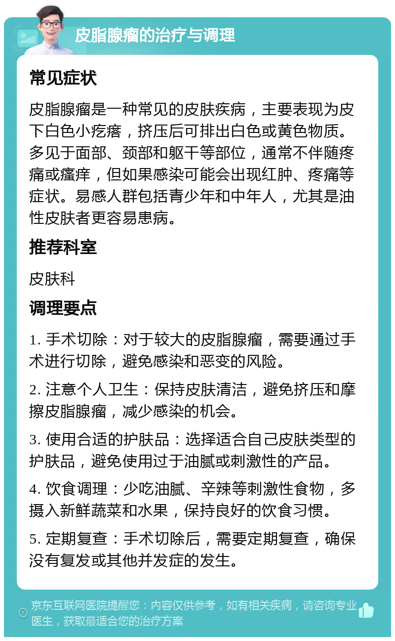 皮脂腺瘤的治疗与调理 常见症状 皮脂腺瘤是一种常见的皮肤疾病，主要表现为皮下白色小疙瘩，挤压后可排出白色或黄色物质。多见于面部、颈部和躯干等部位，通常不伴随疼痛或瘙痒，但如果感染可能会出现红肿、疼痛等症状。易感人群包括青少年和中年人，尤其是油性皮肤者更容易患病。 推荐科室 皮肤科 调理要点 1. 手术切除：对于较大的皮脂腺瘤，需要通过手术进行切除，避免感染和恶变的风险。 2. 注意个人卫生：保持皮肤清洁，避免挤压和摩擦皮脂腺瘤，减少感染的机会。 3. 使用合适的护肤品：选择适合自己皮肤类型的护肤品，避免使用过于油腻或刺激性的产品。 4. 饮食调理：少吃油腻、辛辣等刺激性食物，多摄入新鲜蔬菜和水果，保持良好的饮食习惯。 5. 定期复查：手术切除后，需要定期复查，确保没有复发或其他并发症的发生。