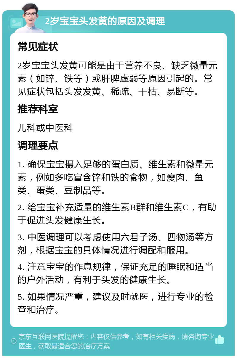 2岁宝宝头发黄的原因及调理 常见症状 2岁宝宝头发黄可能是由于营养不良、缺乏微量元素（如锌、铁等）或肝脾虚弱等原因引起的。常见症状包括头发发黄、稀疏、干枯、易断等。 推荐科室 儿科或中医科 调理要点 1. 确保宝宝摄入足够的蛋白质、维生素和微量元素，例如多吃富含锌和铁的食物，如瘦肉、鱼类、蛋类、豆制品等。 2. 给宝宝补充适量的维生素B群和维生素C，有助于促进头发健康生长。 3. 中医调理可以考虑使用六君子汤、四物汤等方剂，根据宝宝的具体情况进行调配和服用。 4. 注意宝宝的作息规律，保证充足的睡眠和适当的户外活动，有利于头发的健康生长。 5. 如果情况严重，建议及时就医，进行专业的检查和治疗。