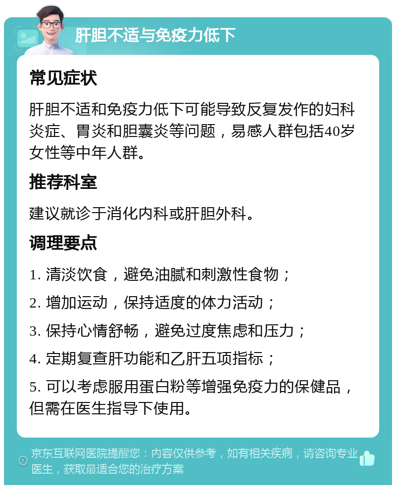 肝胆不适与免疫力低下 常见症状 肝胆不适和免疫力低下可能导致反复发作的妇科炎症、胃炎和胆囊炎等问题，易感人群包括40岁女性等中年人群。 推荐科室 建议就诊于消化内科或肝胆外科。 调理要点 1. 清淡饮食，避免油腻和刺激性食物； 2. 增加运动，保持适度的体力活动； 3. 保持心情舒畅，避免过度焦虑和压力； 4. 定期复查肝功能和乙肝五项指标； 5. 可以考虑服用蛋白粉等增强免疫力的保健品，但需在医生指导下使用。