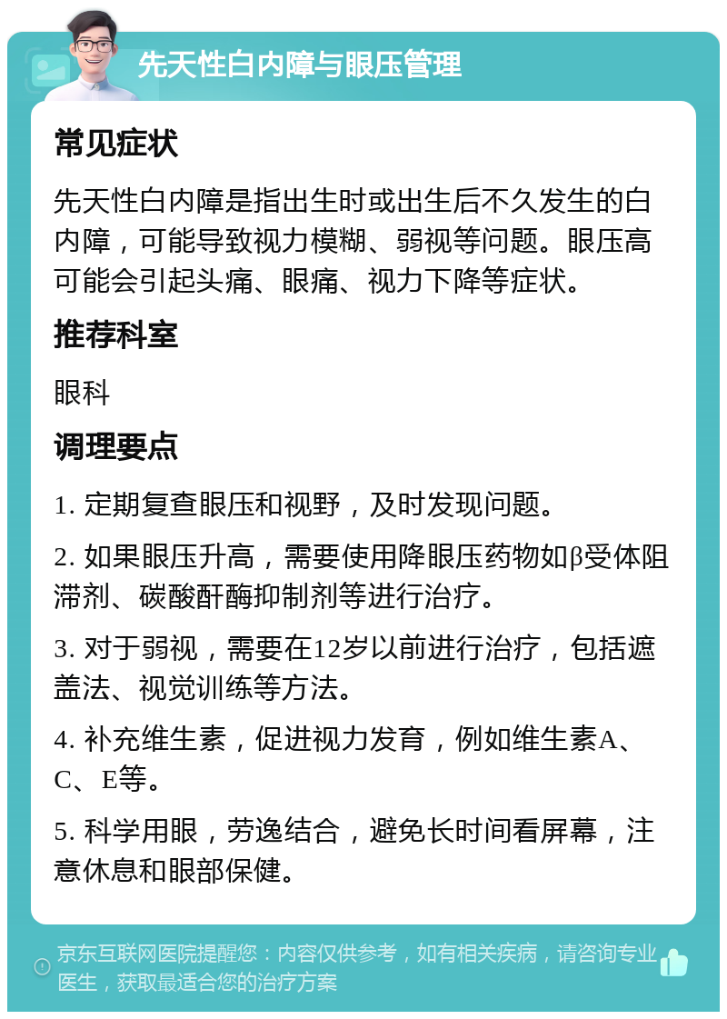 先天性白内障与眼压管理 常见症状 先天性白内障是指出生时或出生后不久发生的白内障，可能导致视力模糊、弱视等问题。眼压高可能会引起头痛、眼痛、视力下降等症状。 推荐科室 眼科 调理要点 1. 定期复查眼压和视野，及时发现问题。 2. 如果眼压升高，需要使用降眼压药物如β受体阻滞剂、碳酸酐酶抑制剂等进行治疗。 3. 对于弱视，需要在12岁以前进行治疗，包括遮盖法、视觉训练等方法。 4. 补充维生素，促进视力发育，例如维生素A、C、E等。 5. 科学用眼，劳逸结合，避免长时间看屏幕，注意休息和眼部保健。