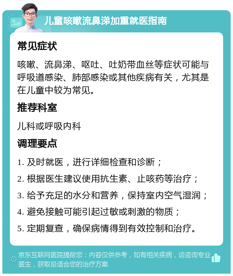 儿童咳嗽流鼻涕加重就医指南 常见症状 咳嗽、流鼻涕、呕吐、吐奶带血丝等症状可能与呼吸道感染、肺部感染或其他疾病有关，尤其是在儿童中较为常见。 推荐科室 儿科或呼吸内科 调理要点 1. 及时就医，进行详细检查和诊断； 2. 根据医生建议使用抗生素、止咳药等治疗； 3. 给予充足的水分和营养，保持室内空气湿润； 4. 避免接触可能引起过敏或刺激的物质； 5. 定期复查，确保病情得到有效控制和治疗。