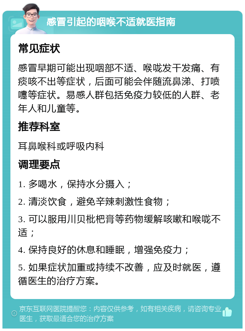 感冒引起的咽喉不适就医指南 常见症状 感冒早期可能出现咽部不适、喉咙发干发痛、有痰咳不出等症状，后面可能会伴随流鼻涕、打喷嚏等症状。易感人群包括免疫力较低的人群、老年人和儿童等。 推荐科室 耳鼻喉科或呼吸内科 调理要点 1. 多喝水，保持水分摄入； 2. 清淡饮食，避免辛辣刺激性食物； 3. 可以服用川贝枇杷膏等药物缓解咳嗽和喉咙不适； 4. 保持良好的休息和睡眠，增强免疫力； 5. 如果症状加重或持续不改善，应及时就医，遵循医生的治疗方案。