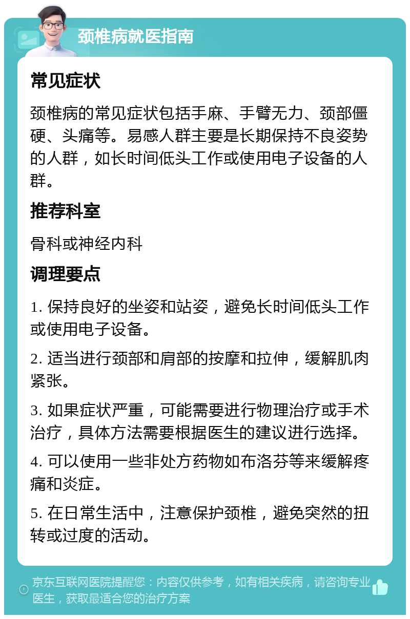 颈椎病就医指南 常见症状 颈椎病的常见症状包括手麻、手臂无力、颈部僵硬、头痛等。易感人群主要是长期保持不良姿势的人群，如长时间低头工作或使用电子设备的人群。 推荐科室 骨科或神经内科 调理要点 1. 保持良好的坐姿和站姿，避免长时间低头工作或使用电子设备。 2. 适当进行颈部和肩部的按摩和拉伸，缓解肌肉紧张。 3. 如果症状严重，可能需要进行物理治疗或手术治疗，具体方法需要根据医生的建议进行选择。 4. 可以使用一些非处方药物如布洛芬等来缓解疼痛和炎症。 5. 在日常生活中，注意保护颈椎，避免突然的扭转或过度的活动。