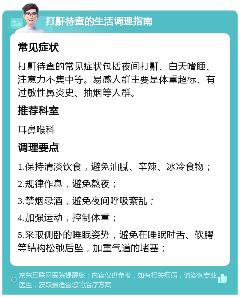 打鼾待查的生活调理指南 常见症状 打鼾待查的常见症状包括夜间打鼾、白天嗜睡、注意力不集中等。易感人群主要是体重超标、有过敏性鼻炎史、抽烟等人群。 推荐科室 耳鼻喉科 调理要点 1.保持清淡饮食，避免油腻、辛辣、冰冷食物； 2.规律作息，避免熬夜； 3.禁烟忌酒，避免夜间呼吸紊乱； 4.加强运动，控制体重； 5.采取侧卧的睡眠姿势，避免在睡眠时舌、软腭等结构松弛后坠，加重气道的堵塞；