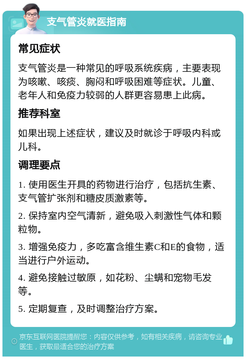 支气管炎就医指南 常见症状 支气管炎是一种常见的呼吸系统疾病，主要表现为咳嗽、咳痰、胸闷和呼吸困难等症状。儿童、老年人和免疫力较弱的人群更容易患上此病。 推荐科室 如果出现上述症状，建议及时就诊于呼吸内科或儿科。 调理要点 1. 使用医生开具的药物进行治疗，包括抗生素、支气管扩张剂和糖皮质激素等。 2. 保持室内空气清新，避免吸入刺激性气体和颗粒物。 3. 增强免疫力，多吃富含维生素C和E的食物，适当进行户外运动。 4. 避免接触过敏原，如花粉、尘螨和宠物毛发等。 5. 定期复查，及时调整治疗方案。