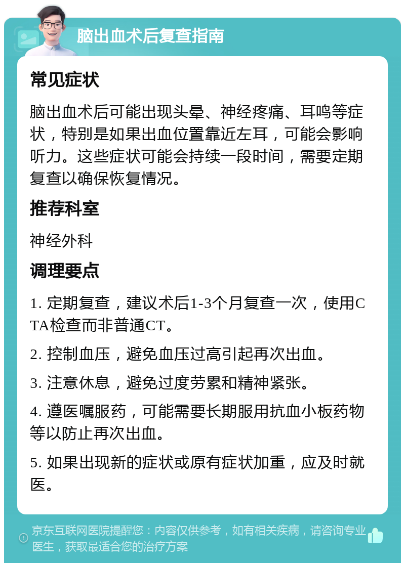 脑出血术后复查指南 常见症状 脑出血术后可能出现头晕、神经疼痛、耳鸣等症状，特别是如果出血位置靠近左耳，可能会影响听力。这些症状可能会持续一段时间，需要定期复查以确保恢复情况。 推荐科室 神经外科 调理要点 1. 定期复查，建议术后1-3个月复查一次，使用CTA检查而非普通CT。 2. 控制血压，避免血压过高引起再次出血。 3. 注意休息，避免过度劳累和精神紧张。 4. 遵医嘱服药，可能需要长期服用抗血小板药物等以防止再次出血。 5. 如果出现新的症状或原有症状加重，应及时就医。