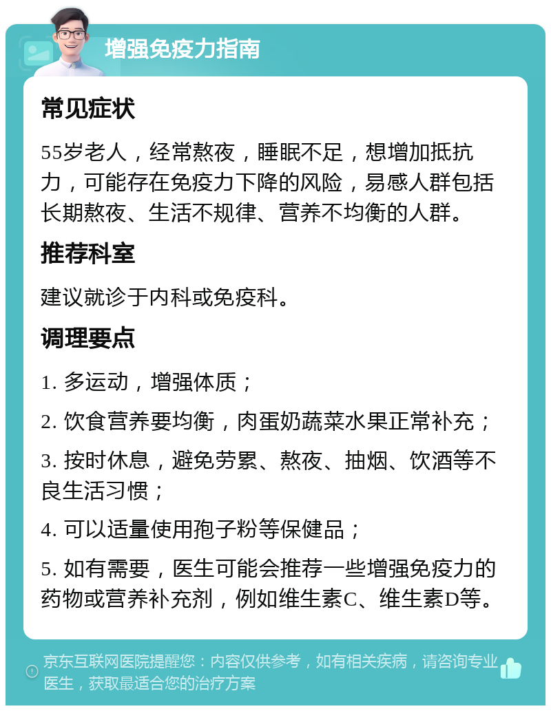 增强免疫力指南 常见症状 55岁老人，经常熬夜，睡眠不足，想增加抵抗力，可能存在免疫力下降的风险，易感人群包括长期熬夜、生活不规律、营养不均衡的人群。 推荐科室 建议就诊于内科或免疫科。 调理要点 1. 多运动，增强体质； 2. 饮食营养要均衡，肉蛋奶蔬菜水果正常补充； 3. 按时休息，避免劳累、熬夜、抽烟、饮酒等不良生活习惯； 4. 可以适量使用孢子粉等保健品； 5. 如有需要，医生可能会推荐一些增强免疫力的药物或营养补充剂，例如维生素C、维生素D等。