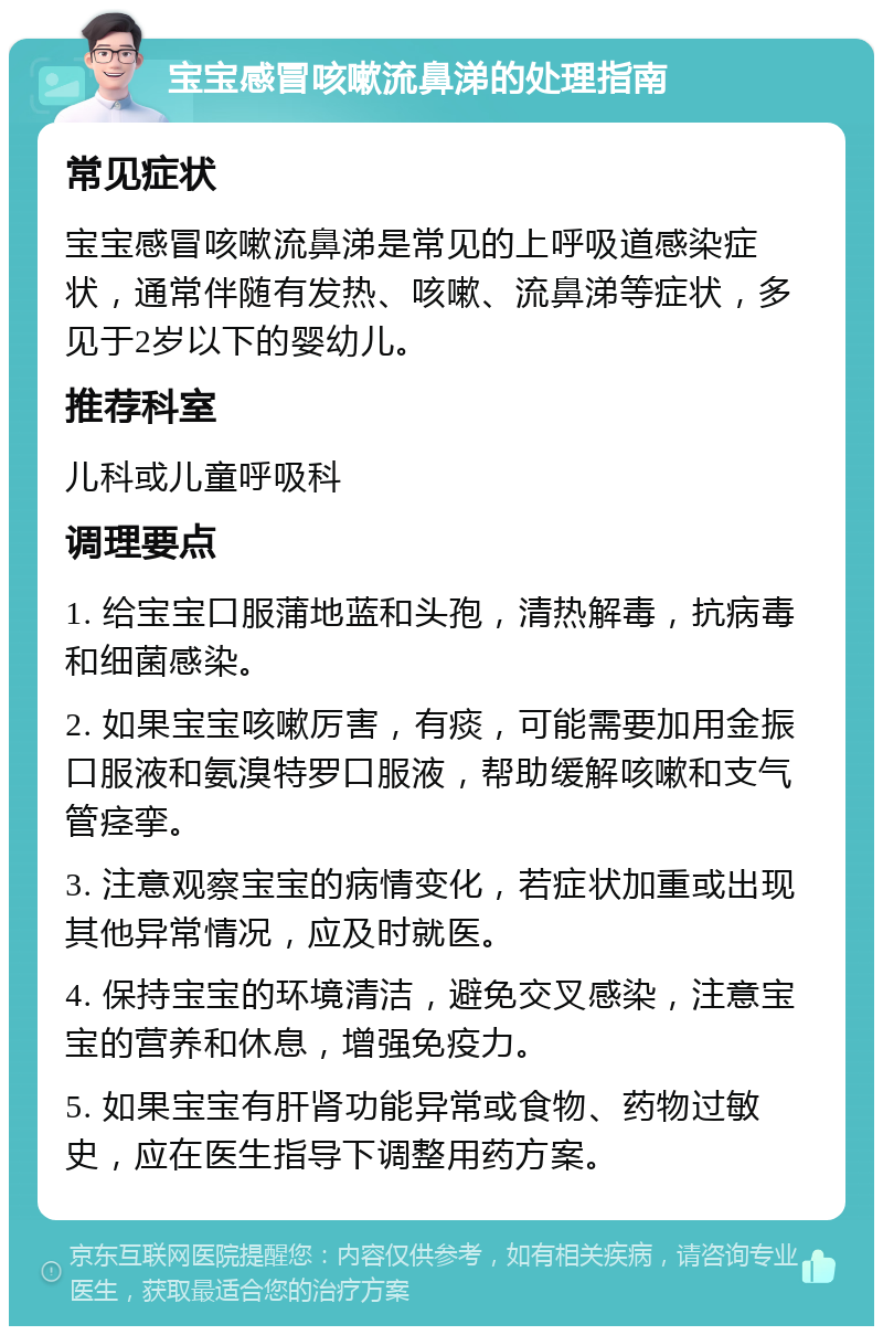 宝宝感冒咳嗽流鼻涕的处理指南 常见症状 宝宝感冒咳嗽流鼻涕是常见的上呼吸道感染症状，通常伴随有发热、咳嗽、流鼻涕等症状，多见于2岁以下的婴幼儿。 推荐科室 儿科或儿童呼吸科 调理要点 1. 给宝宝口服蒲地蓝和头孢，清热解毒，抗病毒和细菌感染。 2. 如果宝宝咳嗽厉害，有痰，可能需要加用金振口服液和氨溴特罗口服液，帮助缓解咳嗽和支气管痉挛。 3. 注意观察宝宝的病情变化，若症状加重或出现其他异常情况，应及时就医。 4. 保持宝宝的环境清洁，避免交叉感染，注意宝宝的营养和休息，增强免疫力。 5. 如果宝宝有肝肾功能异常或食物、药物过敏史，应在医生指导下调整用药方案。