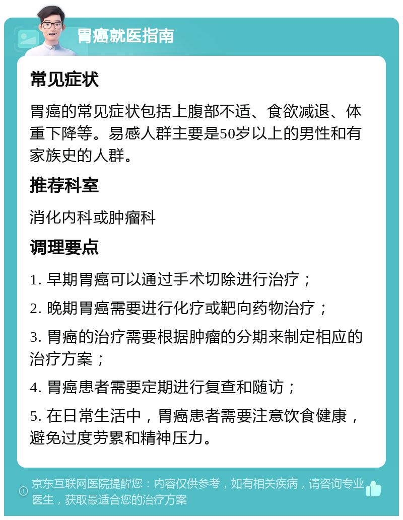 胃癌就医指南 常见症状 胃癌的常见症状包括上腹部不适、食欲减退、体重下降等。易感人群主要是50岁以上的男性和有家族史的人群。 推荐科室 消化内科或肿瘤科 调理要点 1. 早期胃癌可以通过手术切除进行治疗； 2. 晚期胃癌需要进行化疗或靶向药物治疗； 3. 胃癌的治疗需要根据肿瘤的分期来制定相应的治疗方案； 4. 胃癌患者需要定期进行复查和随访； 5. 在日常生活中，胃癌患者需要注意饮食健康，避免过度劳累和精神压力。