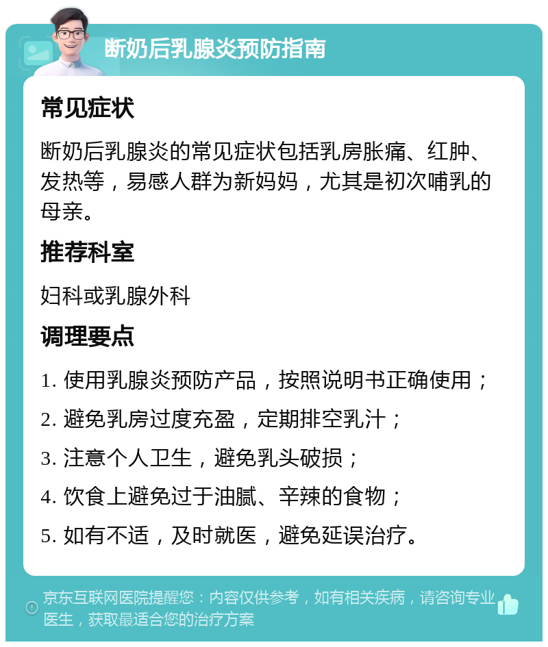 断奶后乳腺炎预防指南 常见症状 断奶后乳腺炎的常见症状包括乳房胀痛、红肿、发热等，易感人群为新妈妈，尤其是初次哺乳的母亲。 推荐科室 妇科或乳腺外科 调理要点 1. 使用乳腺炎预防产品，按照说明书正确使用； 2. 避免乳房过度充盈，定期排空乳汁； 3. 注意个人卫生，避免乳头破损； 4. 饮食上避免过于油腻、辛辣的食物； 5. 如有不适，及时就医，避免延误治疗。