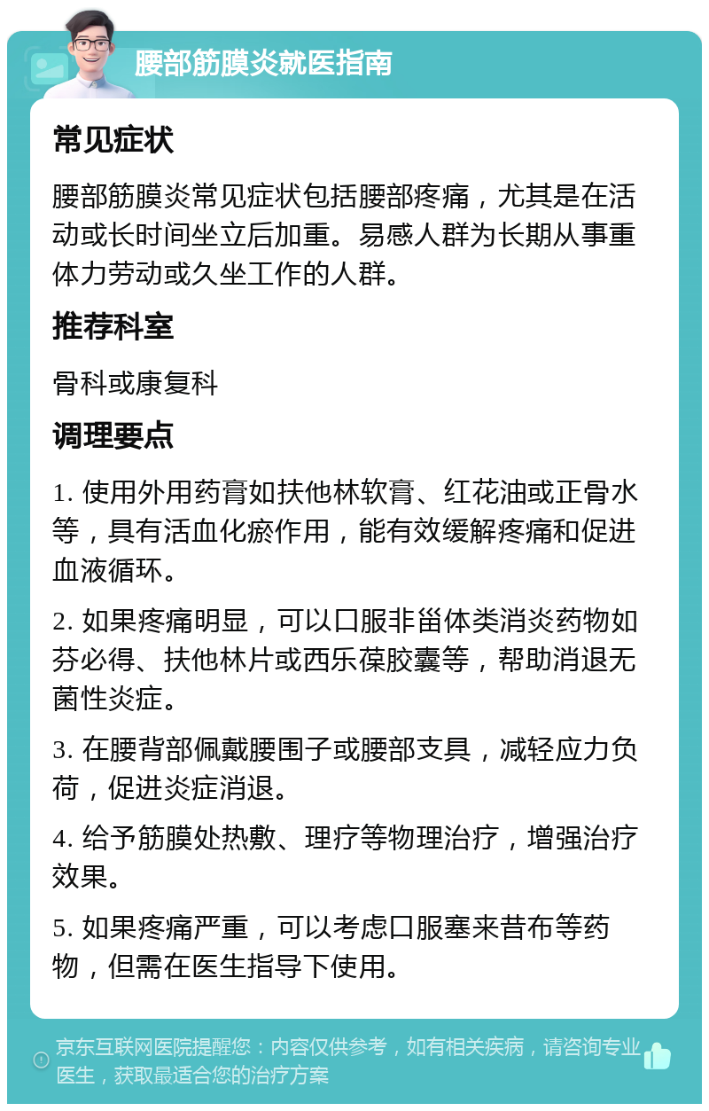 腰部筋膜炎就医指南 常见症状 腰部筋膜炎常见症状包括腰部疼痛，尤其是在活动或长时间坐立后加重。易感人群为长期从事重体力劳动或久坐工作的人群。 推荐科室 骨科或康复科 调理要点 1. 使用外用药膏如扶他林软膏、红花油或正骨水等，具有活血化瘀作用，能有效缓解疼痛和促进血液循环。 2. 如果疼痛明显，可以口服非甾体类消炎药物如芬必得、扶他林片或西乐葆胶囊等，帮助消退无菌性炎症。 3. 在腰背部佩戴腰围子或腰部支具，减轻应力负荷，促进炎症消退。 4. 给予筋膜处热敷、理疗等物理治疗，增强治疗效果。 5. 如果疼痛严重，可以考虑口服塞来昔布等药物，但需在医生指导下使用。