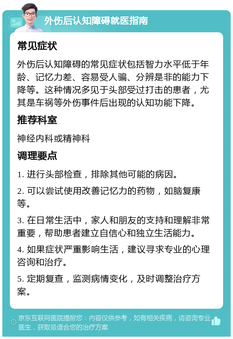 外伤后认知障碍就医指南 常见症状 外伤后认知障碍的常见症状包括智力水平低于年龄、记忆力差、容易受人骗、分辨是非的能力下降等。这种情况多见于头部受过打击的患者，尤其是车祸等外伤事件后出现的认知功能下降。 推荐科室 神经内科或精神科 调理要点 1. 进行头部检查，排除其他可能的病因。 2. 可以尝试使用改善记忆力的药物，如脑复康等。 3. 在日常生活中，家人和朋友的支持和理解非常重要，帮助患者建立自信心和独立生活能力。 4. 如果症状严重影响生活，建议寻求专业的心理咨询和治疗。 5. 定期复查，监测病情变化，及时调整治疗方案。