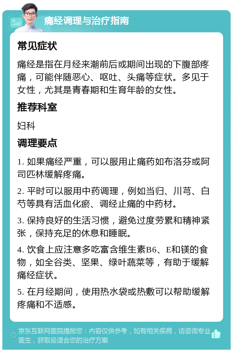 痛经调理与治疗指南 常见症状 痛经是指在月经来潮前后或期间出现的下腹部疼痛，可能伴随恶心、呕吐、头痛等症状。多见于女性，尤其是青春期和生育年龄的女性。 推荐科室 妇科 调理要点 1. 如果痛经严重，可以服用止痛药如布洛芬或阿司匹林缓解疼痛。 2. 平时可以服用中药调理，例如当归、川芎、白芍等具有活血化瘀、调经止痛的中药材。 3. 保持良好的生活习惯，避免过度劳累和精神紧张，保持充足的休息和睡眠。 4. 饮食上应注意多吃富含维生素B6、E和镁的食物，如全谷类、坚果、绿叶蔬菜等，有助于缓解痛经症状。 5. 在月经期间，使用热水袋或热敷可以帮助缓解疼痛和不适感。