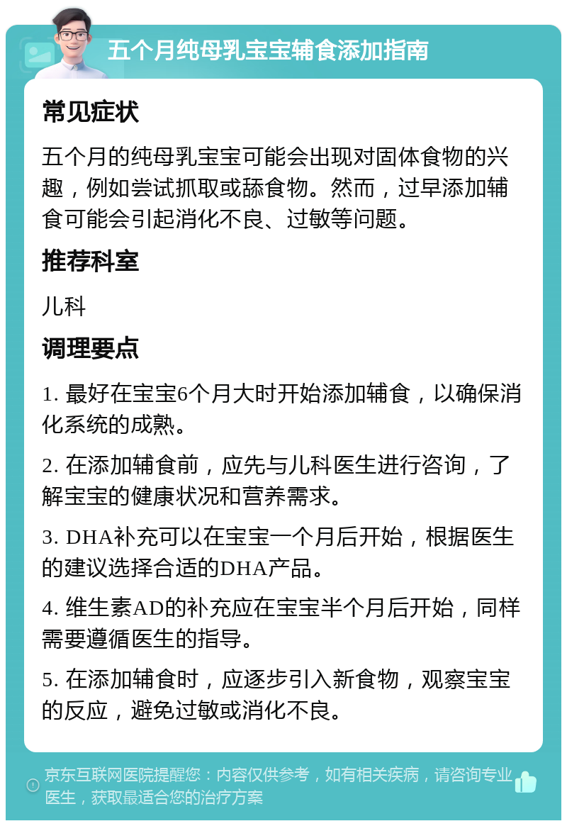 五个月纯母乳宝宝辅食添加指南 常见症状 五个月的纯母乳宝宝可能会出现对固体食物的兴趣，例如尝试抓取或舔食物。然而，过早添加辅食可能会引起消化不良、过敏等问题。 推荐科室 儿科 调理要点 1. 最好在宝宝6个月大时开始添加辅食，以确保消化系统的成熟。 2. 在添加辅食前，应先与儿科医生进行咨询，了解宝宝的健康状况和营养需求。 3. DHA补充可以在宝宝一个月后开始，根据医生的建议选择合适的DHA产品。 4. 维生素AD的补充应在宝宝半个月后开始，同样需要遵循医生的指导。 5. 在添加辅食时，应逐步引入新食物，观察宝宝的反应，避免过敏或消化不良。