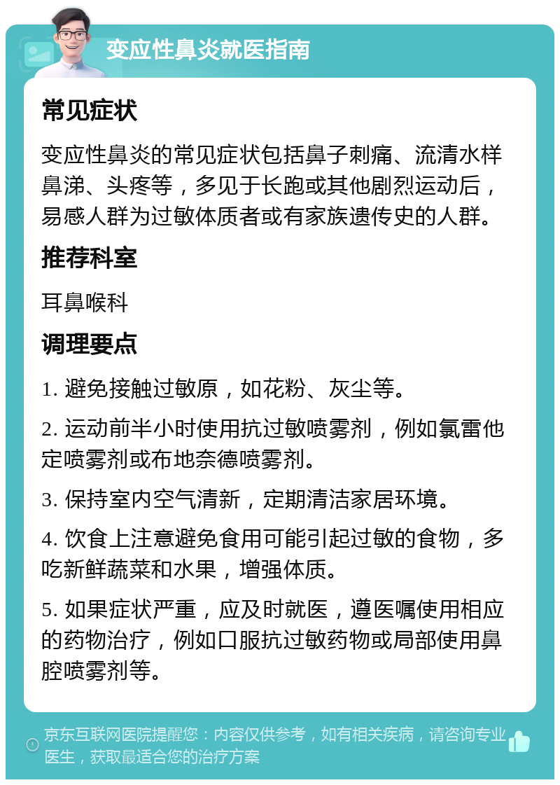 变应性鼻炎就医指南 常见症状 变应性鼻炎的常见症状包括鼻子刺痛、流清水样鼻涕、头疼等，多见于长跑或其他剧烈运动后，易感人群为过敏体质者或有家族遗传史的人群。 推荐科室 耳鼻喉科 调理要点 1. 避免接触过敏原，如花粉、灰尘等。 2. 运动前半小时使用抗过敏喷雾剂，例如氯雷他定喷雾剂或布地奈德喷雾剂。 3. 保持室内空气清新，定期清洁家居环境。 4. 饮食上注意避免食用可能引起过敏的食物，多吃新鲜蔬菜和水果，增强体质。 5. 如果症状严重，应及时就医，遵医嘱使用相应的药物治疗，例如口服抗过敏药物或局部使用鼻腔喷雾剂等。