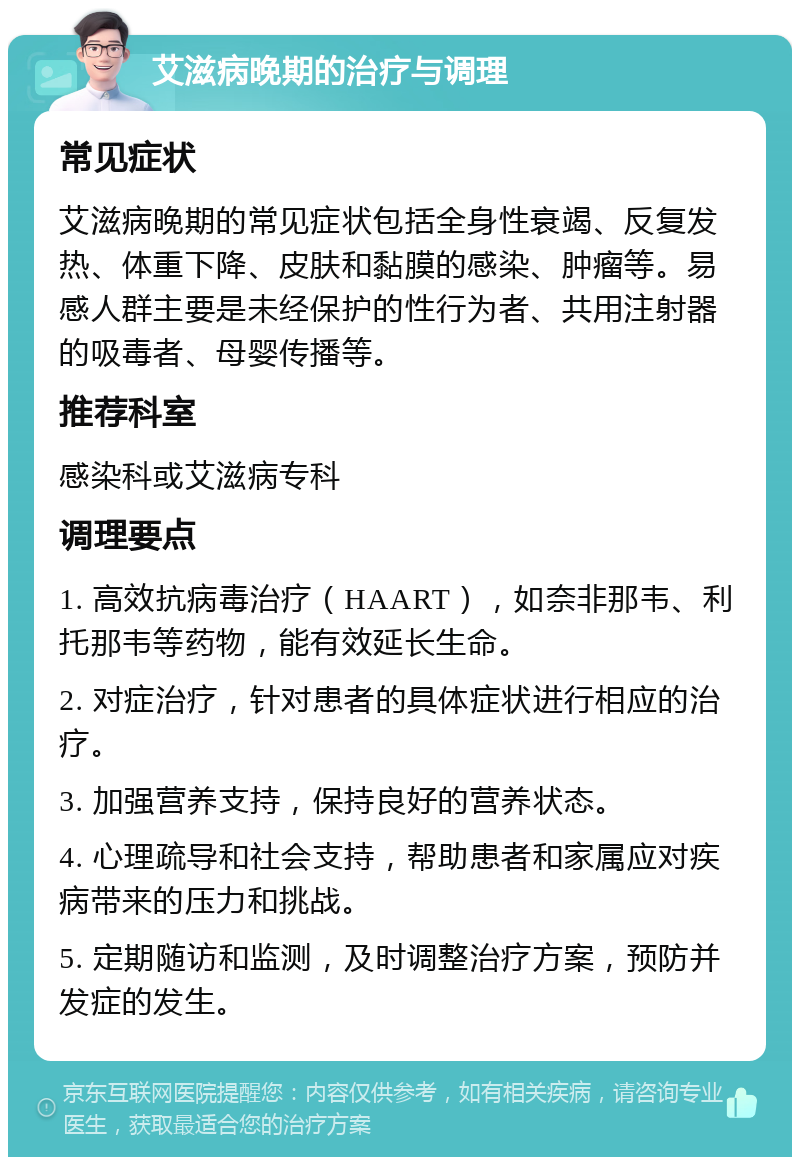 艾滋病晚期的治疗与调理 常见症状 艾滋病晚期的常见症状包括全身性衰竭、反复发热、体重下降、皮肤和黏膜的感染、肿瘤等。易感人群主要是未经保护的性行为者、共用注射器的吸毒者、母婴传播等。 推荐科室 感染科或艾滋病专科 调理要点 1. 高效抗病毒治疗（HAART），如奈非那韦、利托那韦等药物，能有效延长生命。 2. 对症治疗，针对患者的具体症状进行相应的治疗。 3. 加强营养支持，保持良好的营养状态。 4. 心理疏导和社会支持，帮助患者和家属应对疾病带来的压力和挑战。 5. 定期随访和监测，及时调整治疗方案，预防并发症的发生。