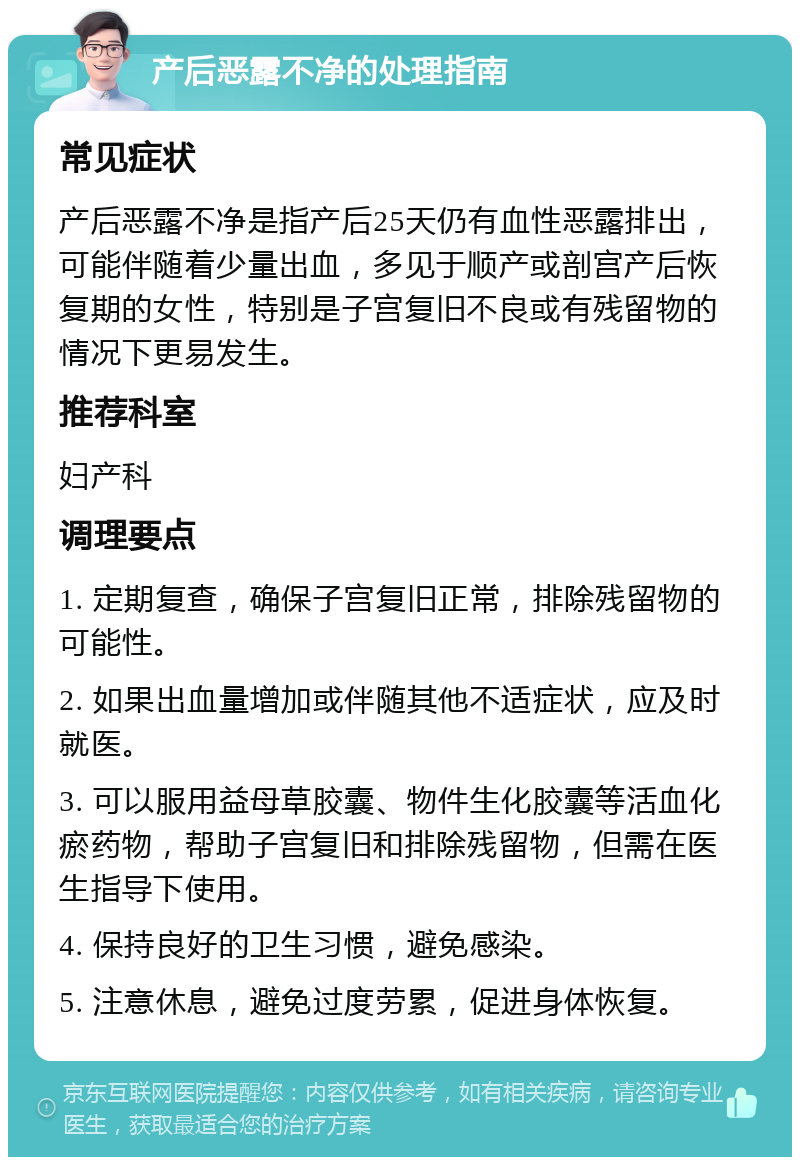 产后恶露不净的处理指南 常见症状 产后恶露不净是指产后25天仍有血性恶露排出，可能伴随着少量出血，多见于顺产或剖宫产后恢复期的女性，特别是子宫复旧不良或有残留物的情况下更易发生。 推荐科室 妇产科 调理要点 1. 定期复查，确保子宫复旧正常，排除残留物的可能性。 2. 如果出血量增加或伴随其他不适症状，应及时就医。 3. 可以服用益母草胶囊、物件生化胶囊等活血化瘀药物，帮助子宫复旧和排除残留物，但需在医生指导下使用。 4. 保持良好的卫生习惯，避免感染。 5. 注意休息，避免过度劳累，促进身体恢复。