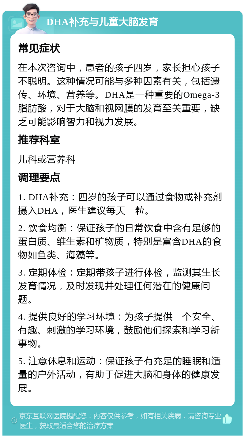 DHA补充与儿童大脑发育 常见症状 在本次咨询中，患者的孩子四岁，家长担心孩子不聪明。这种情况可能与多种因素有关，包括遗传、环境、营养等。DHA是一种重要的Omega-3脂肪酸，对于大脑和视网膜的发育至关重要，缺乏可能影响智力和视力发展。 推荐科室 儿科或营养科 调理要点 1. DHA补充：四岁的孩子可以通过食物或补充剂摄入DHA，医生建议每天一粒。 2. 饮食均衡：保证孩子的日常饮食中含有足够的蛋白质、维生素和矿物质，特别是富含DHA的食物如鱼类、海藻等。 3. 定期体检：定期带孩子进行体检，监测其生长发育情况，及时发现并处理任何潜在的健康问题。 4. 提供良好的学习环境：为孩子提供一个安全、有趣、刺激的学习环境，鼓励他们探索和学习新事物。 5. 注意休息和运动：保证孩子有充足的睡眠和适量的户外活动，有助于促进大脑和身体的健康发展。