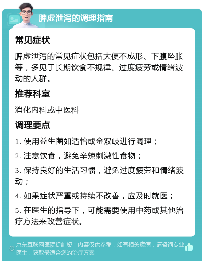 脾虚泄泻的调理指南 常见症状 脾虚泄泻的常见症状包括大便不成形、下腹坠胀等，多见于长期饮食不规律、过度疲劳或情绪波动的人群。 推荐科室 消化内科或中医科 调理要点 1. 使用益生菌如适怡或金双歧进行调理； 2. 注意饮食，避免辛辣刺激性食物； 3. 保持良好的生活习惯，避免过度疲劳和情绪波动； 4. 如果症状严重或持续不改善，应及时就医； 5. 在医生的指导下，可能需要使用中药或其他治疗方法来改善症状。