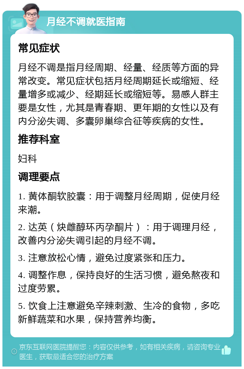 月经不调就医指南 常见症状 月经不调是指月经周期、经量、经质等方面的异常改变。常见症状包括月经周期延长或缩短、经量增多或减少、经期延长或缩短等。易感人群主要是女性，尤其是青春期、更年期的女性以及有内分泌失调、多囊卵巢综合征等疾病的女性。 推荐科室 妇科 调理要点 1. 黄体酮软胶囊：用于调整月经周期，促使月经来潮。 2. 达英（炔雌醇环丙孕酮片）：用于调理月经，改善内分泌失调引起的月经不调。 3. 注意放松心情，避免过度紧张和压力。 4. 调整作息，保持良好的生活习惯，避免熬夜和过度劳累。 5. 饮食上注意避免辛辣刺激、生冷的食物，多吃新鲜蔬菜和水果，保持营养均衡。