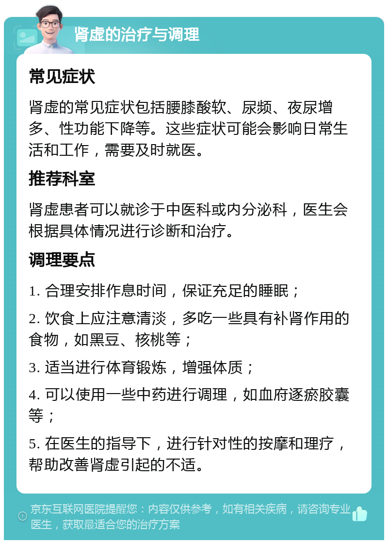 肾虚的治疗与调理 常见症状 肾虚的常见症状包括腰膝酸软、尿频、夜尿增多、性功能下降等。这些症状可能会影响日常生活和工作，需要及时就医。 推荐科室 肾虚患者可以就诊于中医科或内分泌科，医生会根据具体情况进行诊断和治疗。 调理要点 1. 合理安排作息时间，保证充足的睡眠； 2. 饮食上应注意清淡，多吃一些具有补肾作用的食物，如黑豆、核桃等； 3. 适当进行体育锻炼，增强体质； 4. 可以使用一些中药进行调理，如血府逐瘀胶囊等； 5. 在医生的指导下，进行针对性的按摩和理疗，帮助改善肾虚引起的不适。