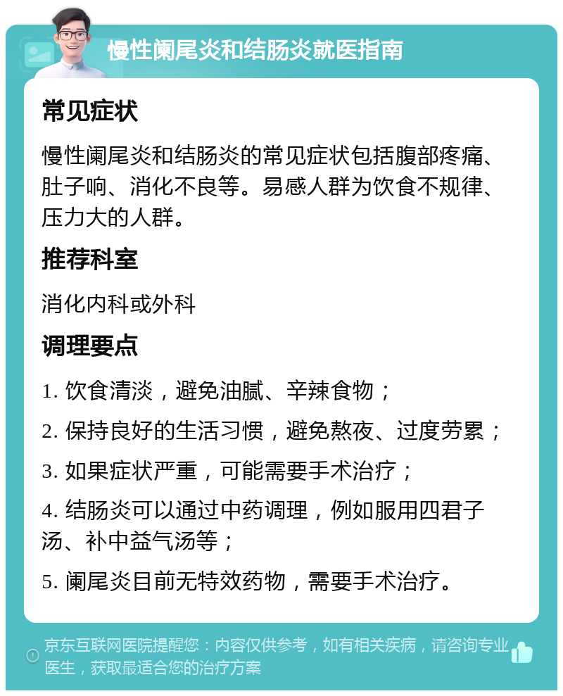 慢性阑尾炎和结肠炎就医指南 常见症状 慢性阑尾炎和结肠炎的常见症状包括腹部疼痛、肚子响、消化不良等。易感人群为饮食不规律、压力大的人群。 推荐科室 消化内科或外科 调理要点 1. 饮食清淡，避免油腻、辛辣食物； 2. 保持良好的生活习惯，避免熬夜、过度劳累； 3. 如果症状严重，可能需要手术治疗； 4. 结肠炎可以通过中药调理，例如服用四君子汤、补中益气汤等； 5. 阑尾炎目前无特效药物，需要手术治疗。