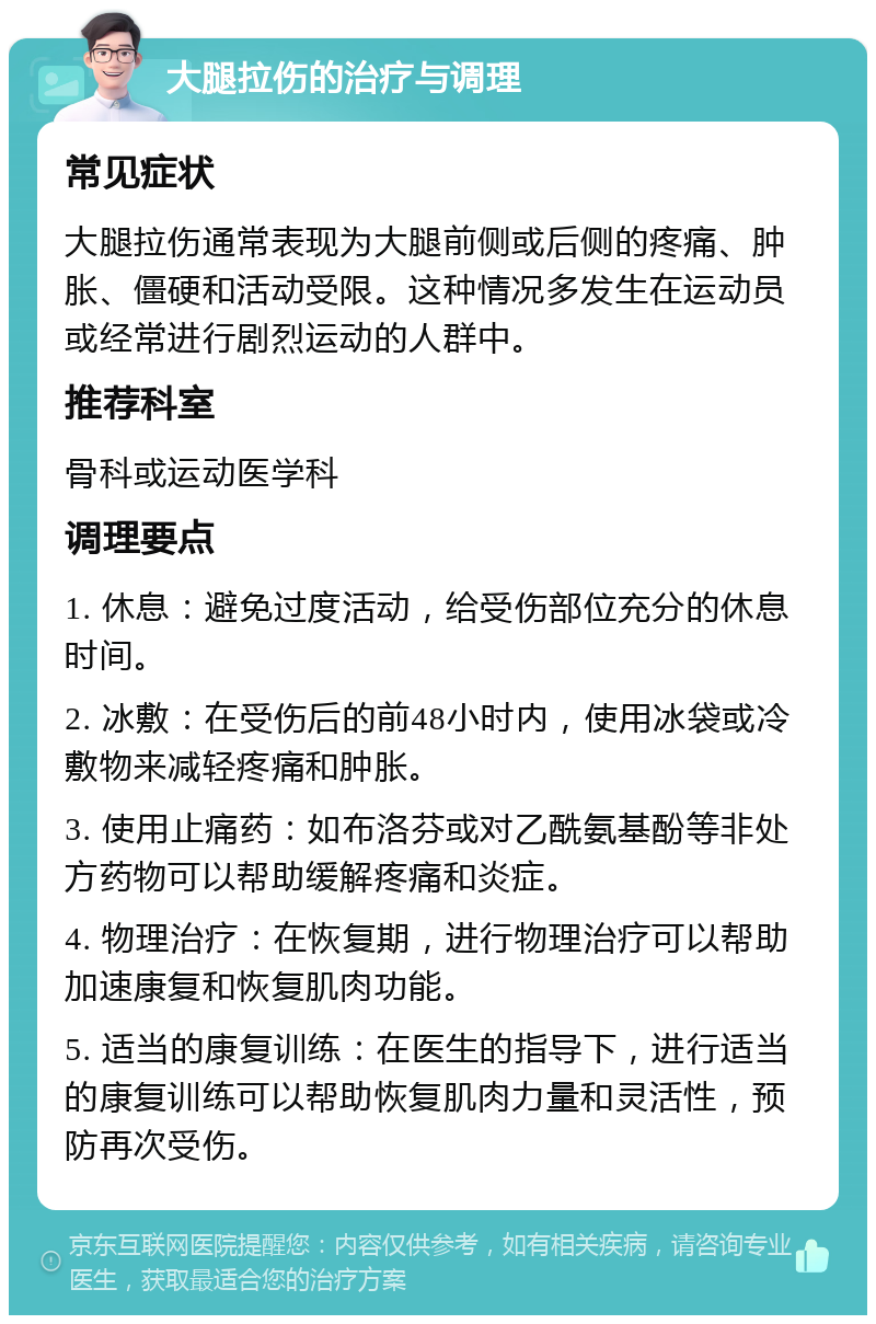 大腿拉伤的治疗与调理 常见症状 大腿拉伤通常表现为大腿前侧或后侧的疼痛、肿胀、僵硬和活动受限。这种情况多发生在运动员或经常进行剧烈运动的人群中。 推荐科室 骨科或运动医学科 调理要点 1. 休息：避免过度活动，给受伤部位充分的休息时间。 2. 冰敷：在受伤后的前48小时内，使用冰袋或冷敷物来减轻疼痛和肿胀。 3. 使用止痛药：如布洛芬或对乙酰氨基酚等非处方药物可以帮助缓解疼痛和炎症。 4. 物理治疗：在恢复期，进行物理治疗可以帮助加速康复和恢复肌肉功能。 5. 适当的康复训练：在医生的指导下，进行适当的康复训练可以帮助恢复肌肉力量和灵活性，预防再次受伤。