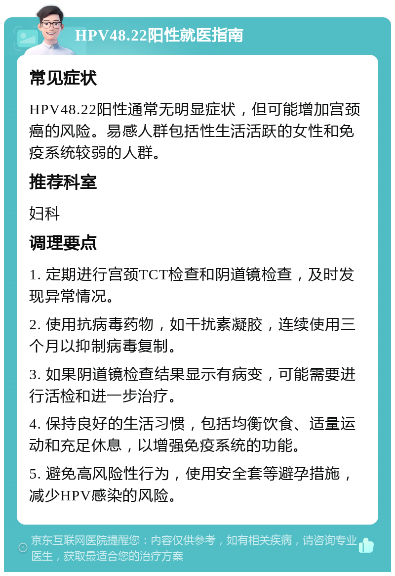 HPV48.22阳性就医指南 常见症状 HPV48.22阳性通常无明显症状，但可能增加宫颈癌的风险。易感人群包括性生活活跃的女性和免疫系统较弱的人群。 推荐科室 妇科 调理要点 1. 定期进行宫颈TCT检查和阴道镜检查，及时发现异常情况。 2. 使用抗病毒药物，如干扰素凝胶，连续使用三个月以抑制病毒复制。 3. 如果阴道镜检查结果显示有病变，可能需要进行活检和进一步治疗。 4. 保持良好的生活习惯，包括均衡饮食、适量运动和充足休息，以增强免疫系统的功能。 5. 避免高风险性行为，使用安全套等避孕措施，减少HPV感染的风险。